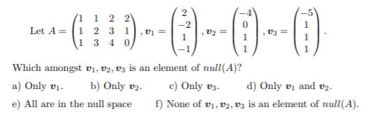 (1 1 2
Let A = (1 2 3 1
1 3 4 0
vi =
v2 =
V3
1
Which amongst v1, V2, V3 is an element of null(A)?
a) Only vị.
b) Only v2.
c) Only v3.
d) Only vị and v2.
e) All are in the null space
f) None of v1, V2, Vz is an element of null(A).
