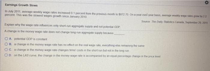 Earnings Growth Slows
In July 2011, average weekly wage rates increased 0.1 percent from the previous month to $872 70 On a yoar ovei-yoar basis, average weekly wage rates grow by 22
percent This was the slowest wages growth since January 2010
Source: The Daily Statistics Canada, September 29,2011
Explain why the wage rate influences only short-run aggregate supply and not potential GDP
A change in the money wage rate does not change long-run aggregato supply because
OA. potential GDP is constant
OB. a change in the money wage rate has no effect on the real wage rate, everything else remaining the same
OC. a change in the money wage rate changes firms' costs in the short run but not in the long run
OD. on the LAS curve, the change in the money wage rate is accompanied by an equal percentage change in the price level
