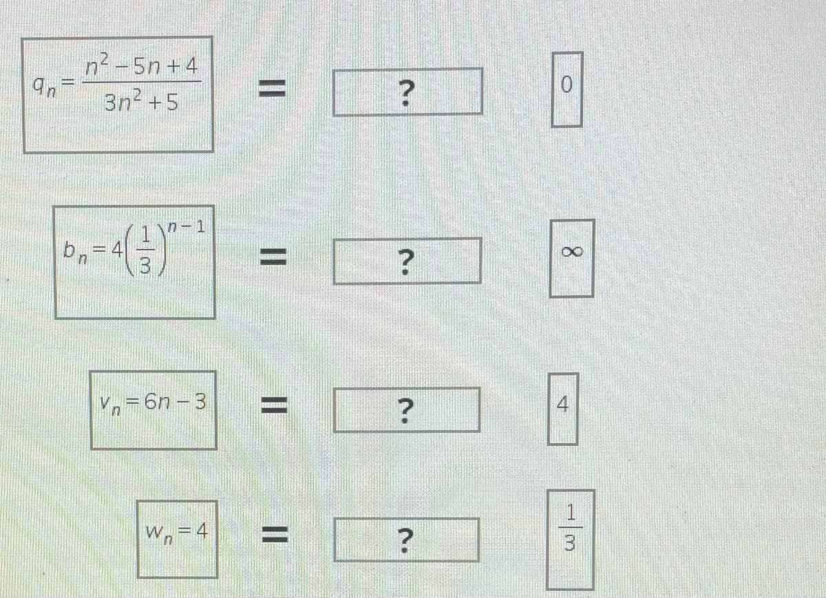 Below is the transcription of the provided image, suitable for inclusion on an educational website.

---

### Mathematical Sequence Problems

1. Determine the limit as \( n \) approaches infinity for the given sequence \( q_n \):

\[ q_n = \frac{n^2 - 5n + 4}{3n^2 + 5} \]

\[ = \quad [?] \quad \boxed{0} \]

2. Determine the limit as \( n \) approaches infinity for the given sequence \( b_n \):

\[ b_n = 4 \left( \frac{1}{3} \right)^{n-1} \]

\[ = \quad [?] \quad \boxed{\infty} \]

3. Determine the limit as \( n \) approaches infinity for the given sequence \( v_n \):

\[ v_n = 6n - 3 \]

\[ = \quad [?] \quad \boxed{4} \]

4. Determine the limit as \( n \) approaches infinity for the given sequence \( w_n \):

\[ w_n = 4 \]

\[ = \quad [?] \quad \boxed{\frac{1}{3}} \]

---

### Description of Symbols and Limits

- The first equation \( q_n \) is a rational function where the degrees of the polynomial in the numerator and the polynomial in the denominator are compared to find the limit.
- The second equation \( b_n \) involves an exponential function where the base is less than 1.
- The third equation \( v_n \) is a linear function of \( n \).
- The fourth equation \( w_n \) is a constant sequence.

Each sequence is analyzed as \( n \) approaches infinity to find the limit, demonstrating fundamental concepts in sequence and series calculus.