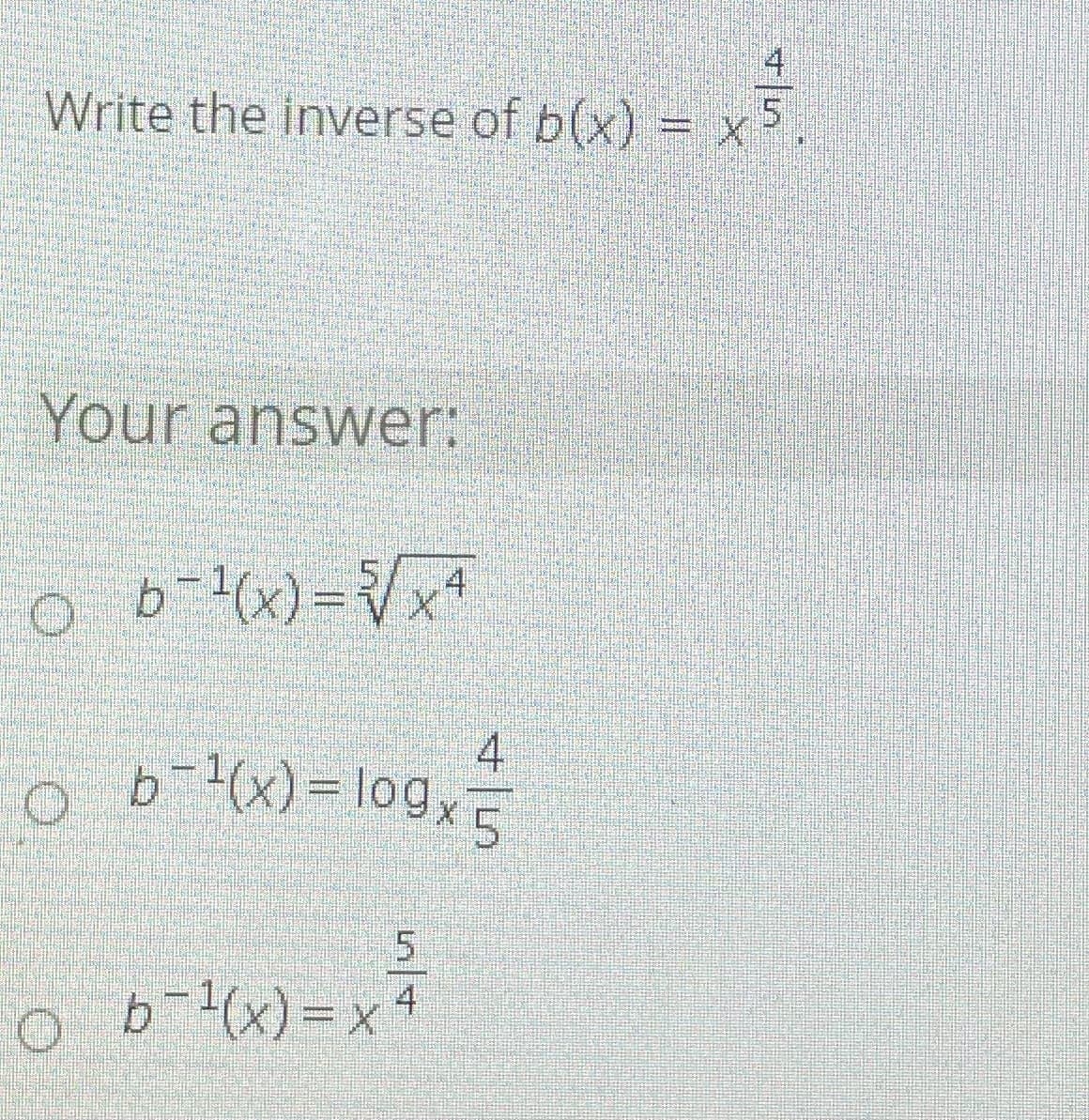 ### Question: 
Write the inverse of \( b(x) = x^{\frac{4}{5}} \).

### Your Answer:
- ∘ \( b^{-1}(x) = \sqrt[5]{x^4} \)
- ∘ \( b^{-1}(x) = \log_x \frac{4}{5} \)
- ∘ \( b^{-1}(x) = x^{\frac{5}{4}} \)

---

In this problem, you are asked to find the inverse of the function \( b(x) = x^{\frac{4}{5}} \). Three options for the inverse function \( b^{-1}(x) \) are provided. 

The correct approach is to make \(y = b(x)\) and solve for \(x\) in terms of \(y\). This involves the following steps:

1. Set \( y = x^{\frac{4}{5}} \).
2. To solve for \( x \), raise both sides to the reciprocal power of \(\frac{4}{5}\), which is \(\frac{5}{4}\):
\[ x = y^{\frac{5}{4}} \]
3. Therefore, the inverse function is \( b^{-1}(x) = x^{\frac{5}{4}} \).

This analysis helps explain why the third option is the correct answer.