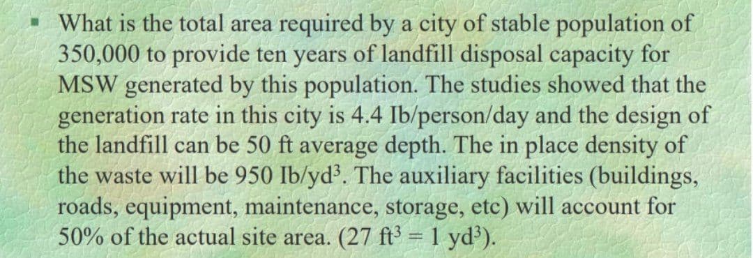 • What is the total area required by a city of stable population of
350,000 to provide ten years of landfill disposal capacity for
MSW generated by this population. The studies showed that the
generation rate in this city is 4.4 Ib/person/day and the design of
the landfill can be 50 ft average depth. The in place density of
the waste will be 950 Ib/yd³. The auxiliary facilities (buildings,
roads, equipment, maintenance, storage, etc) will account for
50% of the actual site area. (27 ft³ = 1 yd').
