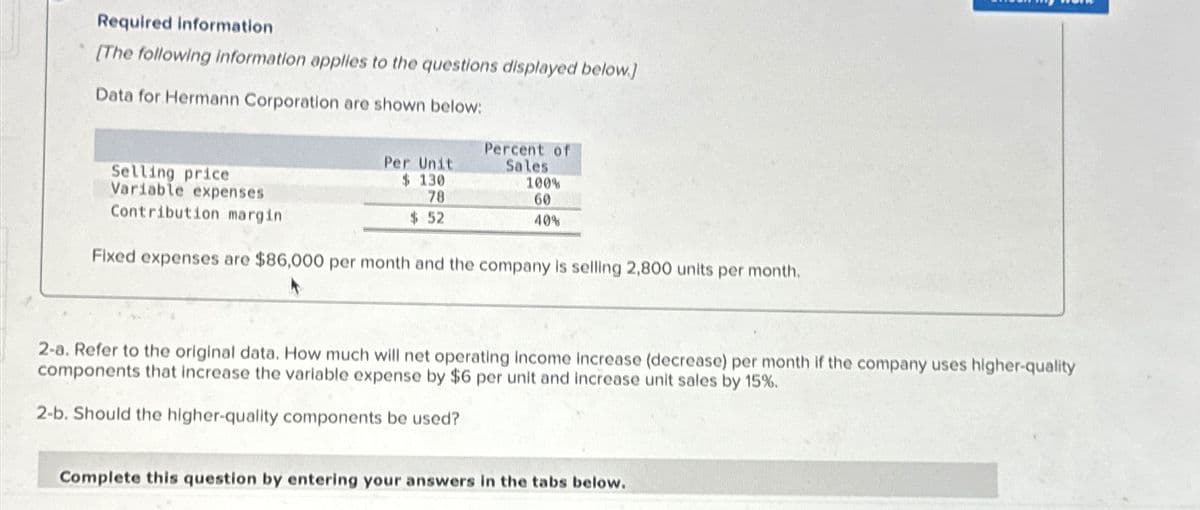 Required information
[The following information applies to the questions displayed below.]
Data for Hermann Corporation are shown below:
Selling price
Variable expenses
Contribution margin
Per Unit
$ 130
78
$ 52
Percent of
Sales
100%
60
40%
Fixed expenses are $86,000 per month and the company is selling 2,800 units per month.
2-a. Refer to the original data. How much will net operating income increase (decrease) per month if the company uses higher-quality
components that increase the variable expense by $6 per unit and increase unit sales by 15%.
2-b. Should the higher-quality components be used?
Complete this question by entering your answers in the tabs below.