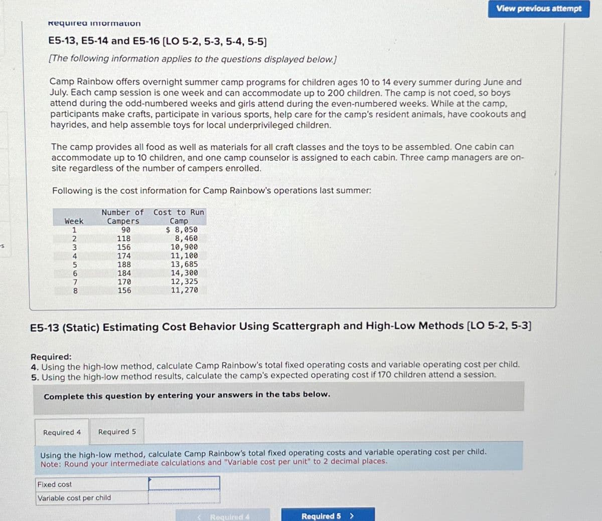 es
Requirea information
E5-13, E5-14 and E5-16 [LO 5-2,5-3,5-4, 5-5]
[The following information applies to the questions displayed below.]
Camp Rainbow offers overnight summer camp programs for children ages 10 to 14 every summer during June and
July. Each camp session is one week and can accommodate up to 200 children. The camp is not coed, so boys
attend during the odd-numbered weeks and girls attend during the even-numbered weeks. While at the camp,
participants make crafts, participate in various sports, help care for the camp's resident animals, have cookouts and
hayrides, and help assemble toys for local underprivileged children.
The camp provides all food as well as materials for all craft classes and the toys to be assembled. One cabin can
accommodate up to 10 children, and one camp counselor is assigned to each cabin. Three camp managers are on-
site regardless of the number of campers enrolled.
Following is the cost information for Camp Rainbow's operations last summer:
Number of Cost to Run
Campers
Camp
90
118
156
174
188
184
Week
12345678
170
156
$ 8,050
8,460
10,900
11, 100
13,685
14,300
12,325
11,270
E5-13 (Static) Estimating Cost Behavior Using Scattergraph and High-Low Methods [LO 5-2, 5-3]
Required 4 Required 5
Required:
4. Using the high-low method, calculate Camp Rainbow's total fixed operating costs and variable operating cost per child.
5. Using the high-low method results, calculate the camp's expected operating cost if 170 children attend a session.
Complete this question by entering your answers in the tabs below.
Fixed cost
Variable cost per child
View previous attempt
Using the high-low method, calculate Camp Rainbow's total fixed operating costs and variable operating cost per child.
Note: Round your intermediate calculations and "Variable cost per unit" to 2 decimal places.
Required 4
Required 5 >