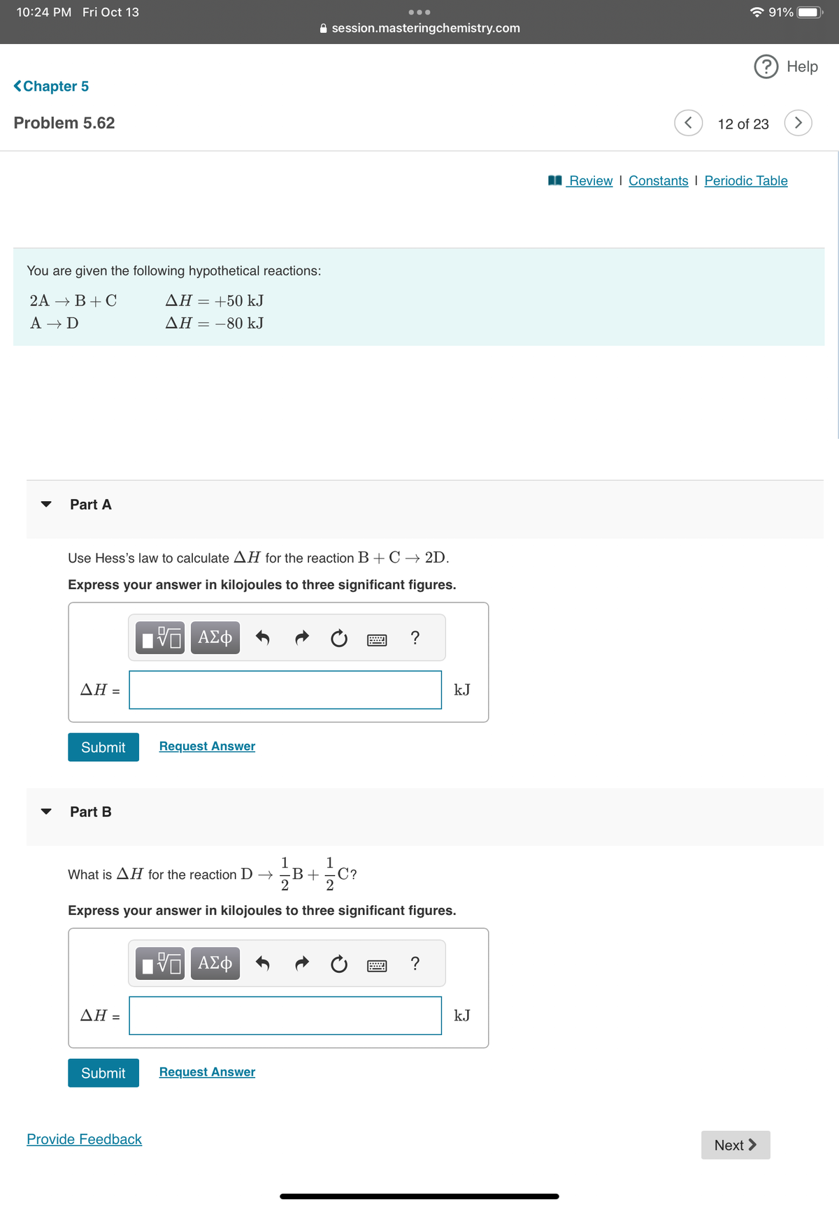 10:24 PM Fri Oct 13
<Chapter 5
Problem 5.62
You are given the following hypothetical reactions:
2A → B+C
AH = +50 kJ
A → D
AH = -80 kJ
Part A
Use Hess's law to calculate AH for the reaction B + C → 2D.
Express your answer in kilojoules to three significant figures.
- ΑΣΦ
AH =
Submit
Part B
What is AH for the reaction D → B+/C?
ΔΗ =
Request Answer
Submit
Provide Feedback
●●●
session.masteringchemistry.com
Express your answer in kilojoules to three significant figures.
ΨΠ ΑΣΦ
Request Answer
?
kJ
?
kJ
☎ 91%
? Help
12 of 23
Review | Constants | Periodic Table
Next >