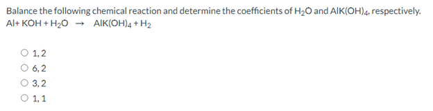 Balance the following chemical reaction and determine the coefficients of H2O and AIK(OH)4, respectively.
Al+ KOH + H20 → AIK(OH)4 + H2
O 1,2
6, 2
3,2
O 1,1
