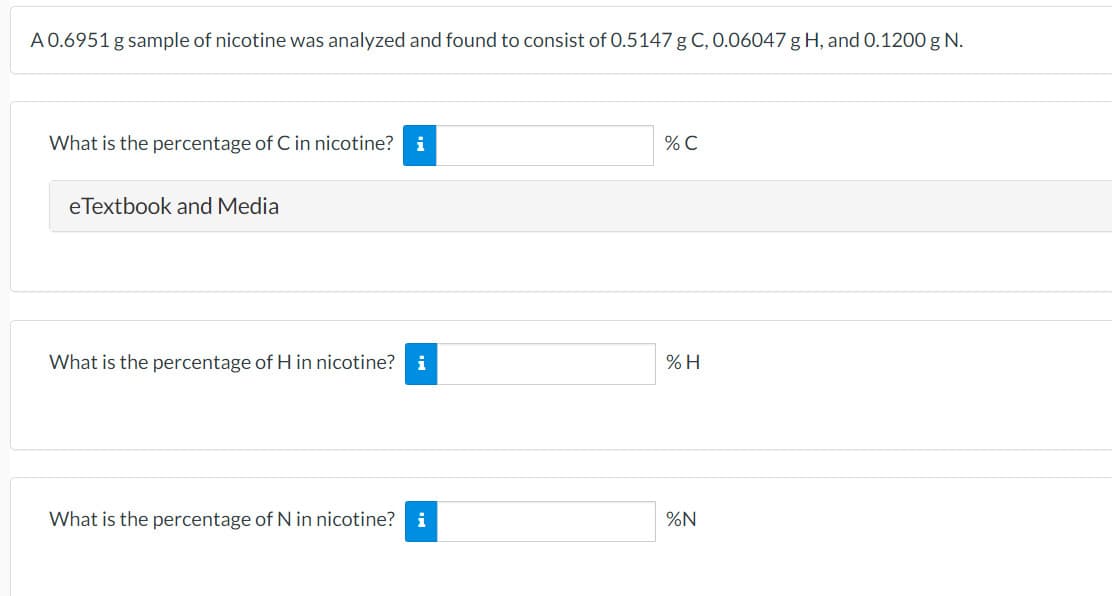 A 0.6951 g sample of nicotine was analyzed and found to consist of 0.5147 g C, 0.06047 g H, and O.1200 g N.
What is the percentage of C in nicotine? i
% C
eTextbook and Media
What is the percentage of H in nicotine? i
% H
What is the percentage of N in nicotine? i
%N
