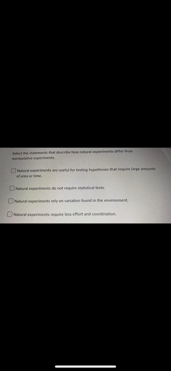 Select the statements that describe how natural experiments differ from
manipulative experiments.
Natural experiments are useful for testing hypotheses that require large amounts
of area or time.
Natural experiments do not require statistical tests.
Natural experiments rely on variation found in the environment.
Natural experiments require less effort and coordination.