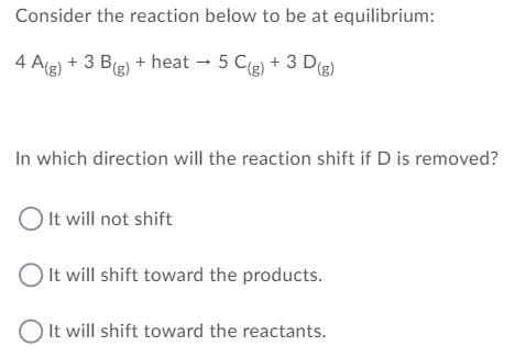 Consider the reaction below to be at equilibrium:
4 Ag) + 3 B(g) + heat 5 Cg) + 3 Dg)
In which direction will the reaction shift if D is removed?
O It will not shift
O It will shift toward the products.
O It will shift toward the reactants.
