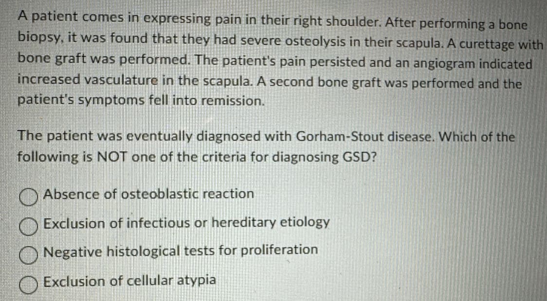 A patient comes in expressing pain in their right shoulder. After performing a bone
biopsy, it was found that they had severe osteolysis in their scapula. A curettage with
bone graft was performed. The patient's pain persisted and an angiogram indicated
increased vasculature in the scapula. A second bone graft was performed and the
patient's symptoms fell into remission.
The patient was eventually diagnosed with Gorham-Stout disease. Which of the
following is NOT one of the criteria for diagnosing GSD?
Absence of osteoblastic reaction
Exclusion of infectious or hereditary etiology
Negative histological tests for proliferation
Exclusion of cellular atypia