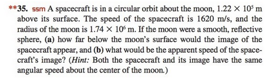 **35. ssm A spacecraft is in a circular orbit about the moon, 1.22 x 10³ m
above its surface. The speed of the spacecraft is 1620 m/s, and the
radius of the moon is 1.74 × 106 m. If the moon were a smooth, reflective
sphere, (a) how far below the moon's surface would the image of the
spacecraft appear, and (b) what would be the apparent speed of the space-
craft's image? (Hint: Both the spacecraft and its image have the same
angular speed about the center of the moon.)