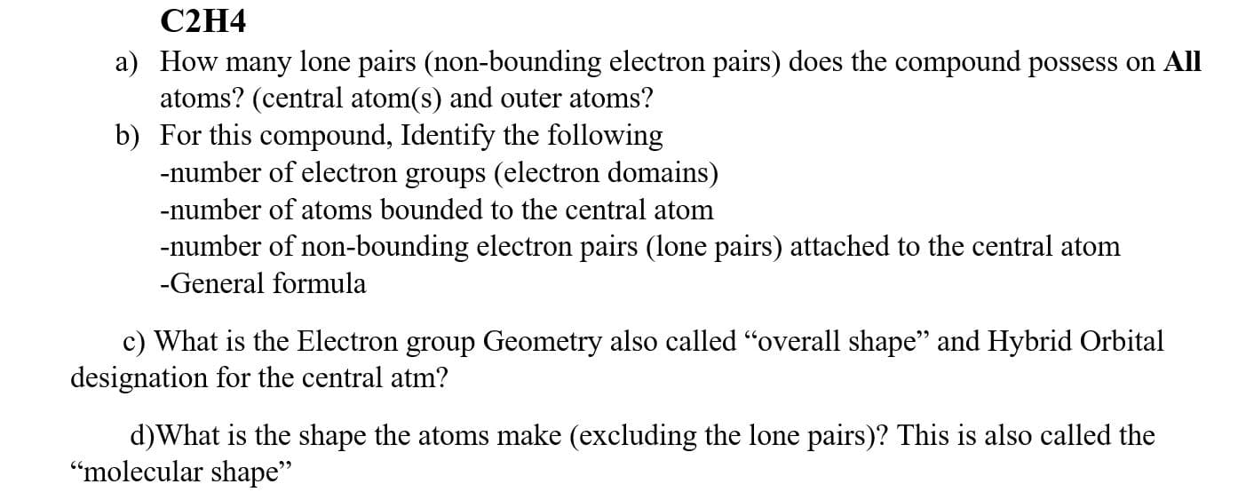 C2H4
a) How many lone pairs (non-bounding electron pairs) does the compound possess on All
atoms? (central atom(s) and outer atoms?
b) For this compound, Identify the following
-number of electron groups (electron domains)
-number of atoms bounded to the central atom
-number of non-bounding electron pairs (lone pairs) attached to the central atom
-General formula
c) What is the Electron group Geometry also called "overall shape" and Hybrid Orbital
designation for the central atm?
d)What is the shape the atoms make (excluding the lone pairs)? This is also called the
