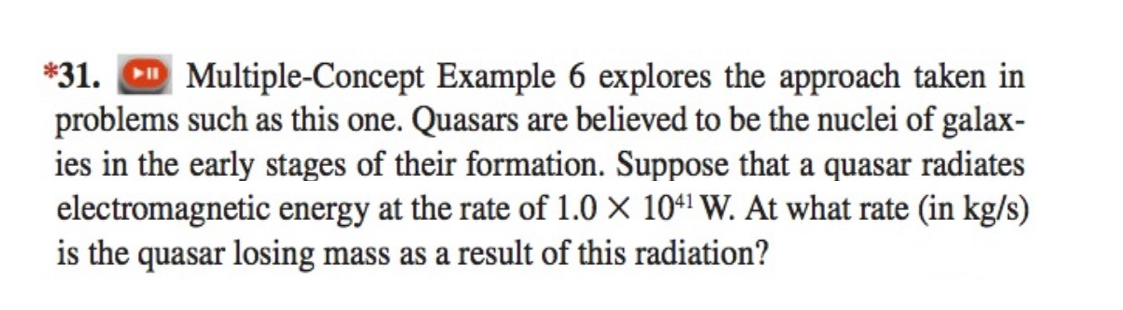 ### Problem 31

#### Multiple-Concept Example 6
This example explores the approach taken in problems such as this one. Quasars are believed to be the nuclei of galaxies in the early stages of their formation. Suppose that a quasar radiates electromagnetic energy at the rate of \(1.0 \times 10^{41}\) W. At what rate (in kg/s) is the quasar losing mass as a result of this radiation?