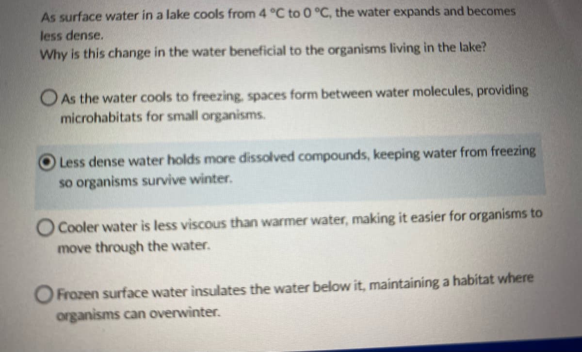 As surface water in a lake cools from 4 °C to 0 °C, the water expands and becomes
less dense.
Why is this change in the water beneficial to the organisms living in the lake?
As the water cools to freezing, spaces form between water molecules, providing
microhabitats for small organisms.
Less dense water holds more dissolved compounds, keeping water from freezing
so organisms survive winter.
O Cooler water is less viscous than warmer water, making it easier for organisms to
move through the water.
O Frozen surface water insulates the water below it, maintaining a habitat where
organisms can overwinter.