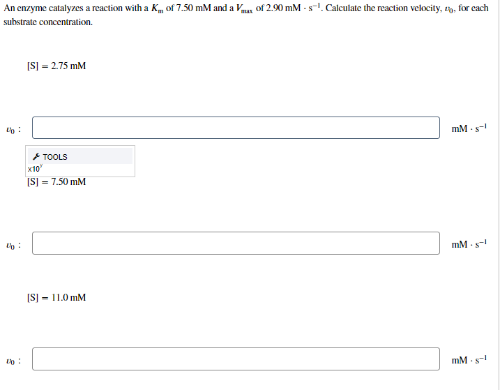 An enzyme catalyzes a reaction with a Km of 7.50 mM and a Vmax of 2.90 mM - s-1. Calculate the reaction velocity, un, for each
substrate concentration.
[S] = 2.75 mM
mM · s-
* TOOLS
x10
[S] = 7.50 mM
mM · s-!
[S] = 11.0 mM
mM - s-

