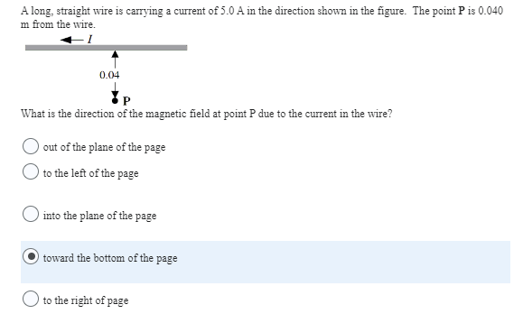 A long, straight wire is carrying a current of 5.0 A in the direction shown in the figure. The point P is 0.040
m from the wire.
0.04
What is the direction of the magnetic field at point P due to the current in the wire?
out of the plane of the page
to the left of the page
into the plane of the page
toward the bottom of the page
to the right of page