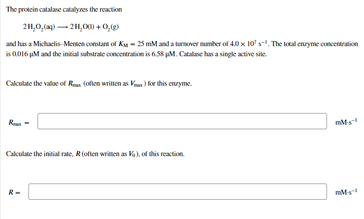 The protein catalase catalyzes the reaction
2H,0,(aq) – 2 H,0O(0) + 0,(g)
and has a Michaelis–Menten constant of KM = 25 mM and a turnover number of 4.0 × 107 s-1. The total enzyme concentration
is 0.016 µM and the initial substrate concentration is 6.58 µM. Catalase has a single active site.
Calculate the value of Rmax (often written as Vmax ) for this enzyme.
Rmax
mM-s-
Calculate the initial rate, R (often written as Vo), of this reaction.
R =
mM-s-
