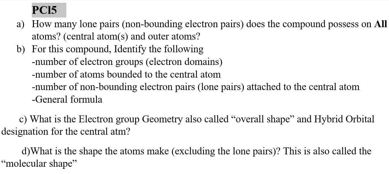 PC15
a) How many lone pairs (non-bounding electron pairs) does the compound possess on Al
atoms? (central atom(s) and outer atoms?
b) For this compound, Identify the following
-number of electron groups (electron domains)
-number of atoms bounded to the central atom
-number of non-bounding electron pairs (lone pairs) attached to the central atom
-General formula
c) What is the Electron group Geometry also called "overall shape" and Hybrid Orbital
designation for the central atm?
