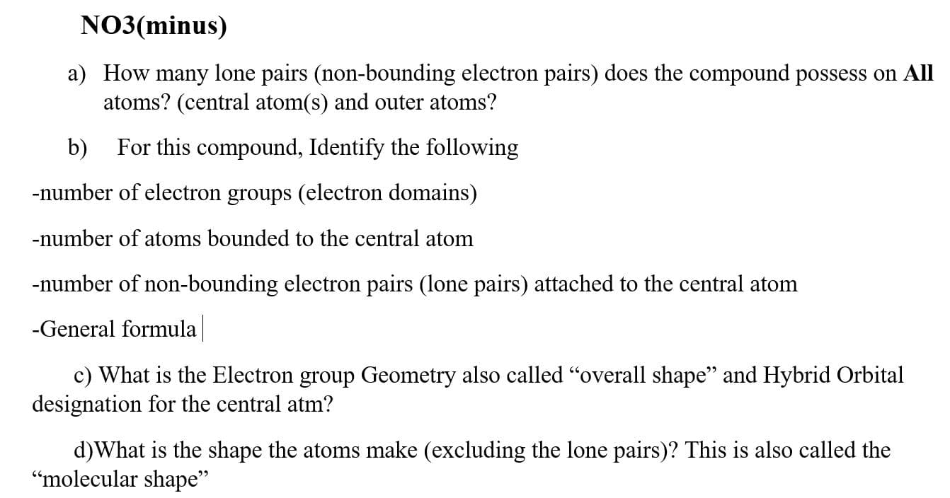 NO3(minus)
a) How many lone pairs (non-bounding electron pairs) does the compound possess on All
atoms? (central atom(s) and outer atoms?
b)
For this compound, Identify the following
-number of electron groups (electron domains)
-number of atoms bounded to the central atom
-number of non-bounding electron pairs (lone pairs) attached to the central atom
-General formula
c) What is the Electron group Geometry also called "overall shape" and Hybrid Orbital
designation for the central atm?
d)What is the shape the atoms make (excluding the lone pairs)? This is also called the
“molecular shape"
