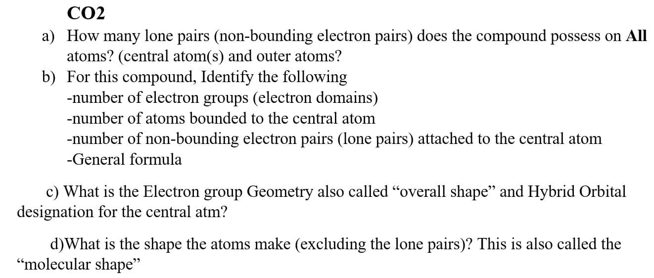 CO2
a) How many lone pairs (non-bounding electron pairs) does the compound possess on Al
atoms? (central atom(s) and outer atoms?
b) For this compound, Identify the following
-number of electron groups (electron domains)
-number of atoms bounded to the central atom
-number of non-bounding electron pairs (lone pairs) attached to the central atom
-General formula
c) What is the Electron group Geometry also called "overall shape" and Hybrid Orbital
designation for the central atm?
d)What is the shape the atoms make (excluding the lone pairs)? This is also called the
"molecular shane"
