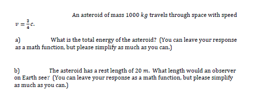 An asteroid of mass 1000 kg travels through space with speed
a)
What is the total energy of the asteroid? (You can leave your response
as a math function, but please simplify as much as you can.)
b)
The asteroid has a rest length of 20 m. What length would an observer
on Earth see? (You can leave your response as a math function, but please simplify
as much as you can.)