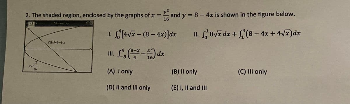 2. The shaded region, enclosed by the graphs of x
y2
and y = 8-4x is shown in the figure below.
16
%3D
1.1
Linsaved
I. S§[4V- (8- 4x)]dx
II. 8Vx dx + S(8 – 4x + 4Vx)dx
n)-s-4 x
8-8,
4
II.
8-
-
4
16.
16
(A) Tonly
(B) II only
(C) III only
(D) II and IIl only
(E) I, Il and III

