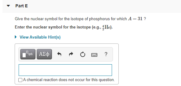 Part E
Give the nuclear symbol for the isotope of phosphorus for which A = 31 ?
Enter the nuclear symbol for the isotope (e.g., He).
• View Available Hint(s)
ΑΣφ
?
NA chemical reaction does not occur for this question.
