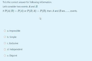 Tick the correct answer for following information.
Let's consider two events A and B.
If P(A/B) = P(A) or P(B{A) = P(B), then A and Bare. events.
O a Impossible
O b. Simple
O c. Exclusive
O d Independent
O e. Disjoint
