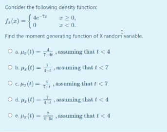 Consider the following density function:
Sa(e) = {*
# 2 0,
I<0.
4e-7z
Find the moment generating function of X random variable.
O a. Hz (t) = assuming that t < 4
7-4t
O b. 4z (t) = assuming that t <7
O C. He (t) = assuming that t < 7
O d. 4, (t) = , assuming that t < 4
O e. 4z (t) = , assuming that t< 4
4-54
