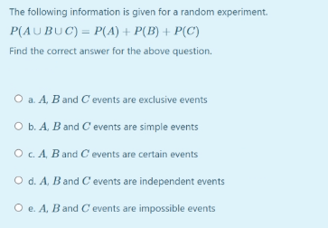 The following information is given for a random experiment.
P(AUBUC) = P(A) + P(B) + P(C)
Find the correct answer for the above question.
O a. A, B and C events are exclusive events
b. A, B and C events are simple events
O c. A, B and C events are certain events
O d. A, B and C events are independent events
O e. A, B and C events are impossible events
