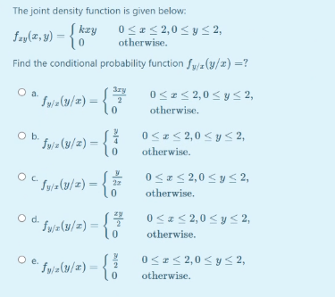 The joint density function is given below:
fay(2, y)
Į kzy 0<a< 2,0 < y < 2,
otherwise.
Find the conditional probability function fy/z(y/#) =?
3ry
O a.
0<z < 2,0 < y < 2,
Sy/z(y/x) =
2
otherwise.
0< #< 2,0 < y < 2,
Ob.
fy/ = (y/x) =
otherwise.
0<< 2,0 < y 2,
Sy/=(y/z) = {
otherwise.
Od.
' fwja(y/w) =
0< #< 2,0 < y < 2,
otherwise.
0<I< 2,0< y < 2,
" yjz(y/z) = {
otherwise.
