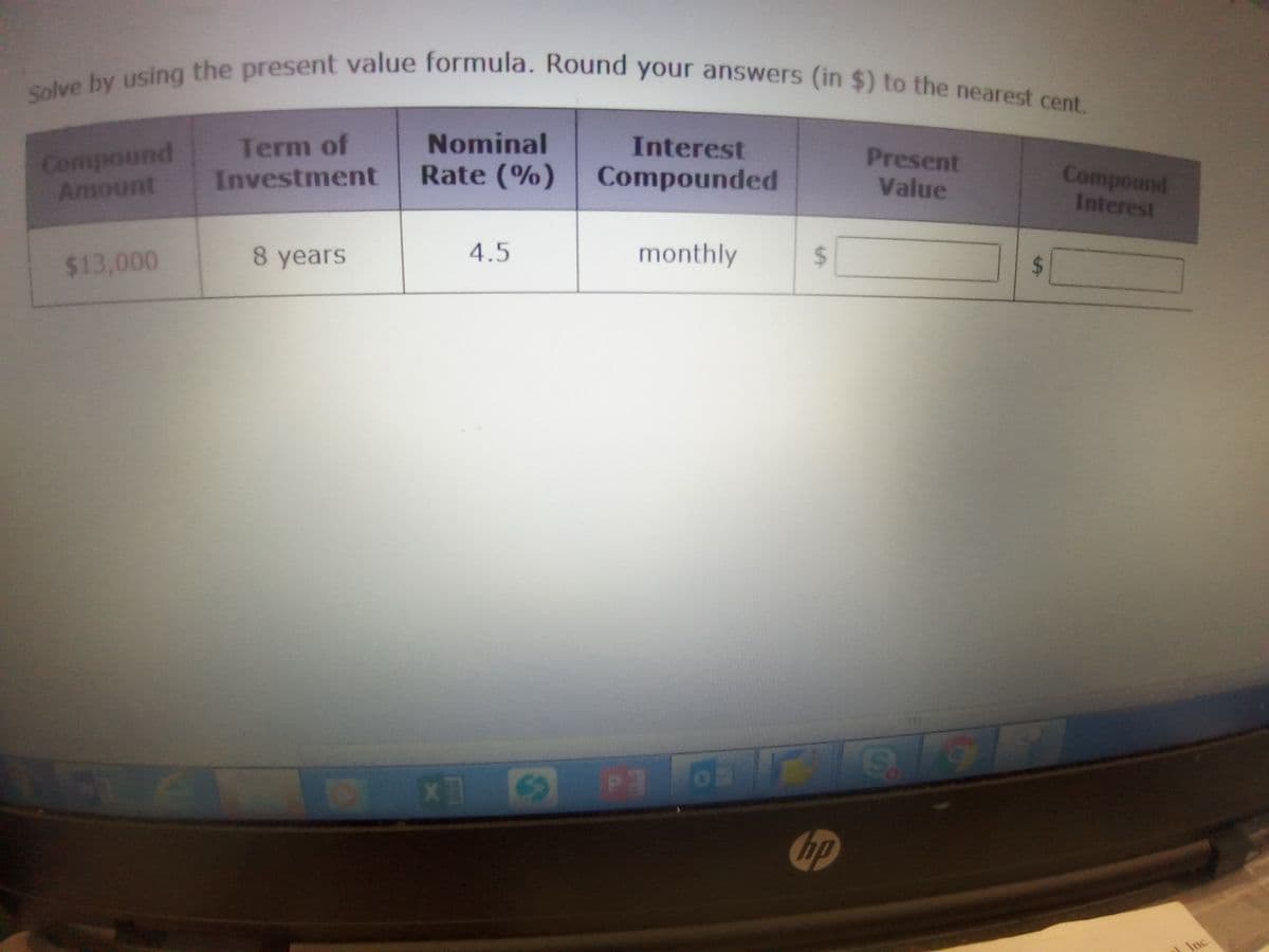 Solve by using the present value formula. Round your answers (in $) to the nearest cent.
Nominal
Interest
Compound
Amount
Term of
Present
Investment
Rate (%)
Compounded
Value
Compound
Interest
$13,000
8 years
4.5
monthly
ip
Inc.
%24
%24
