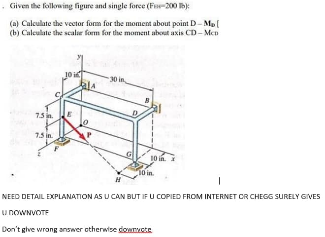 . Given the following figure and single force (FEH-200 lb):
(a) Calculate the vector form for the moment about point D- Mp [
(b) Calculate the scalar form for the moment about axis CD- MCD
10 in.
30 in.
B
7.5 in.
E
7.5 in.
G
10 in. X
10 in.
H
|
NEED DETAIL EXPLANATION AS U CAN BUT IF U COPIED FROM INTERNET OR CHEGG SURELY GIVES
U DOWNVOTE
Don't give wrong answer otherwise downvote
