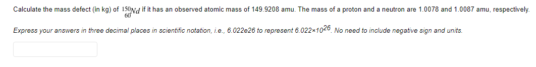 Calculate the mass defect (in kg) of 150Nd if it has an observed atomic mass of 149.9208 amu. The mass of a proton and a neutron are 1.0078 and 1.0087 amu, respectively.
Express your answers in three decimal places in scientific notation, i.e., 6.022e26 to represent 6.022x1020. No need to include negative sign and units.
