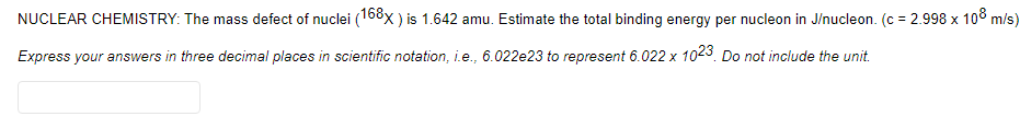 NUCLEAR CHEMISTRY: The mass defect of nuclei (168x ) is 1.642 amu. Estimate the total binding energy per nucleon in J/nucleon. (c = 2.998 x 10° m/s)
Express your answers in three decimal places in scientific notation, i.e., 6.022e23 to represent 6.022 x 1023. Do not include the unit.
