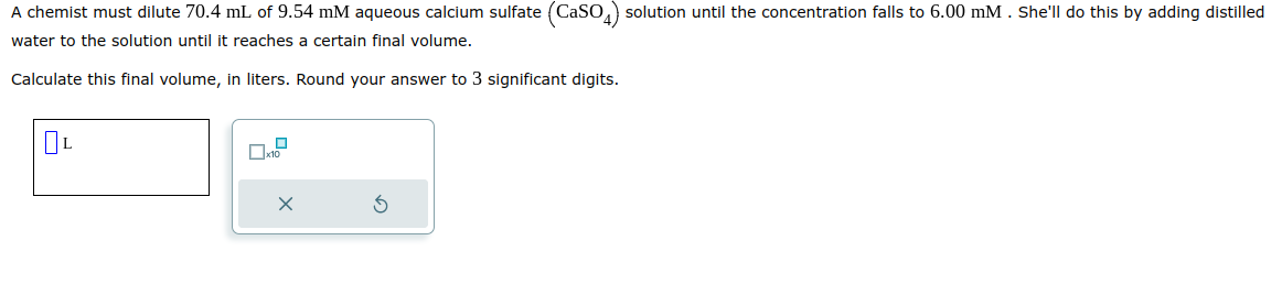 A chemist must dilute 70.4 mL of 9.54 mM aqueous calcium sulfate (CaSO4) solution until the concentration falls to 6.00 mM. She'll do this by adding distilled
water to the solution until it reaches a certain final volume.
Calculate this final volume, in liters. Round your answer to 3 significant digits.
L