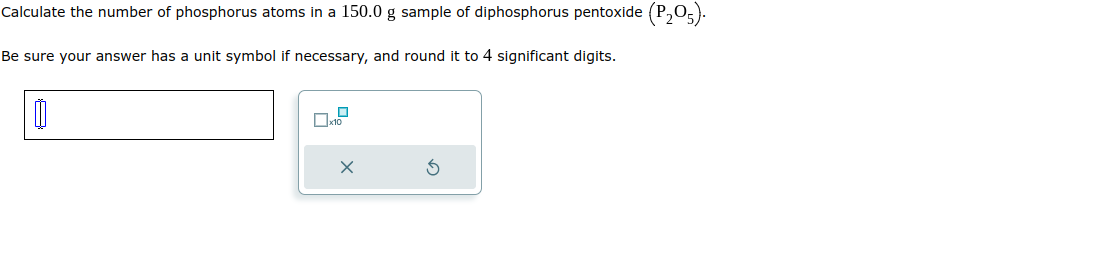 Calculate the number of phosphorus atoms in a 150.0 g sample of diphosphorus pentoxide (P₂O5).
Be sure your answer has a unit symbol if necessary, and round it to 4 significant digits.
00