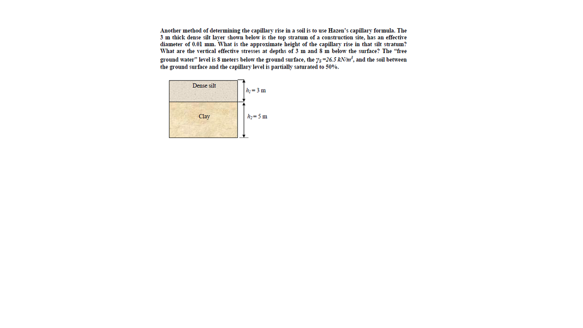 Another method of determining the capillary rise in a soil is to use Hazen's capillary formula. The
3 m thick dense silt layer shown below is the top stratum of a construction site, has an effective
diameter of 0.01 mm. What is the approximate height of the capillary rise in that silt stratum?
What are the vertical effective stresses at depths of 3 m and 8 m below the surface? The "free
ground water" level is 8 meters below the ground surface, the ys=26.5 kN/n², and the soil between
the ground surface and the capillary level is partially saturated to 50%.
Dense silt
hi = 3 m
Clay
h3= 5 m
