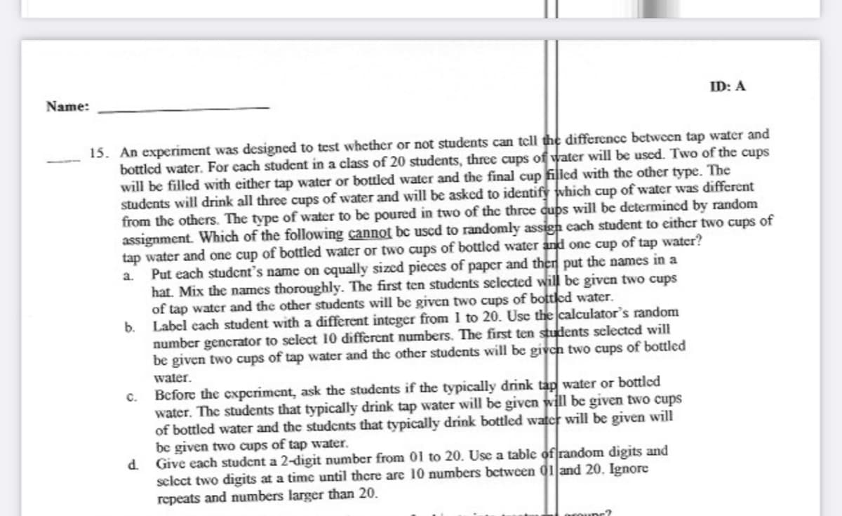 Name:
ID: A
15. An experiment was designed to test whether or not students can tell the difference between tap water and
bottled water. For cach student in a class of 20 students, three cups of water will be used. Two of the cups
will be filled with either tap water or bottled water and the final cup filled with the other type. The
students will drink all three cups of water and will be asked to identify which cup ofwater was different
from the others. The type of water to be poured in two of thc three qups will be determined by random
assignment. Which of the following cannot bc used to randomly assign each student to either two cups of
tap water and one cup of bottled water or two cups of bottled water and one cup of tap water?
Put each studcnt's name on cqually sized pieces of paper and then put the names in a
hat. Mix the names thoroughly. The first ten students selected will be given two cups
of tap water and the other students will be given two cups of botted water.
a.
b.
Label cach student with a different integer from 1 to 20. Use the calculator's random
number gencrator to select 10 different numbers. The first ten students selected will
be given two cups of tap water and the other students will be given two cups of bottled
water.
Before the expcriment, ask the students if the typically drink tap water or bottled
water. The students that typically drink tap water will be given will be given two cups
of bottled water and the students that typically drink bottled water will be given will
be given two cups of tap water.
d Give each studcnt a 2-digit number from 01 to 20. Use a table of random digits and
select two digits at a time until there are 10 numbers between 01 and 20. Ignore
repeats and numbers larger than 20.
C.
