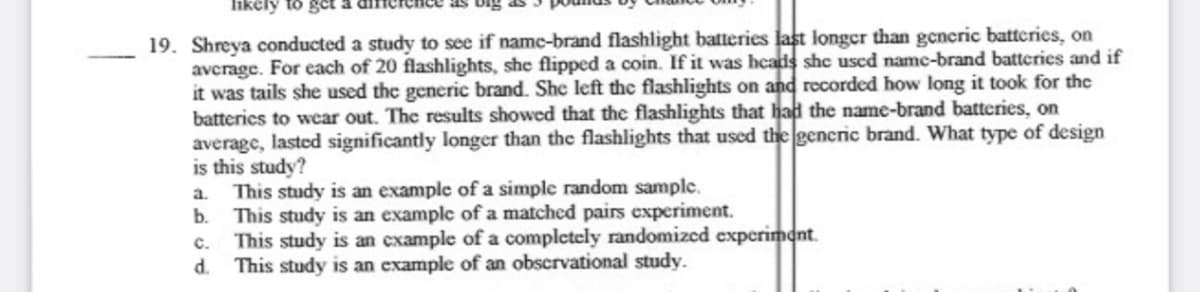 likely to get
19. Shreya conducted a study to see if name-brand flashlight batteries last longer than gencric batteries, on
avcrage. For each of 20 flashlights, she flipped a coin. If it was heads shc uscd namc-brand batteries and if
it was tails she used the generic brand. She left the flashlights on and recorded how long it took for the
batterics to wear out. The results showed that the flashlights that had the name-brand batteries, on
average, lasted significantly longer than the flashlights that used the generic brand. What type of design
is this study?
a. This study is an example of a simple random sample.
b.
This study is an example of a matched pairs experiment.
This study is an example of a completely randomized experiment.
This study is an example of an obscrvational study.
c.
d.
