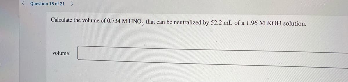 < Question 18 of 21 >
Calculate the volume of 0.734 M HNO, that can be neutralized by 52.2 mL of a 1.96 M KOH solution.
volume:
