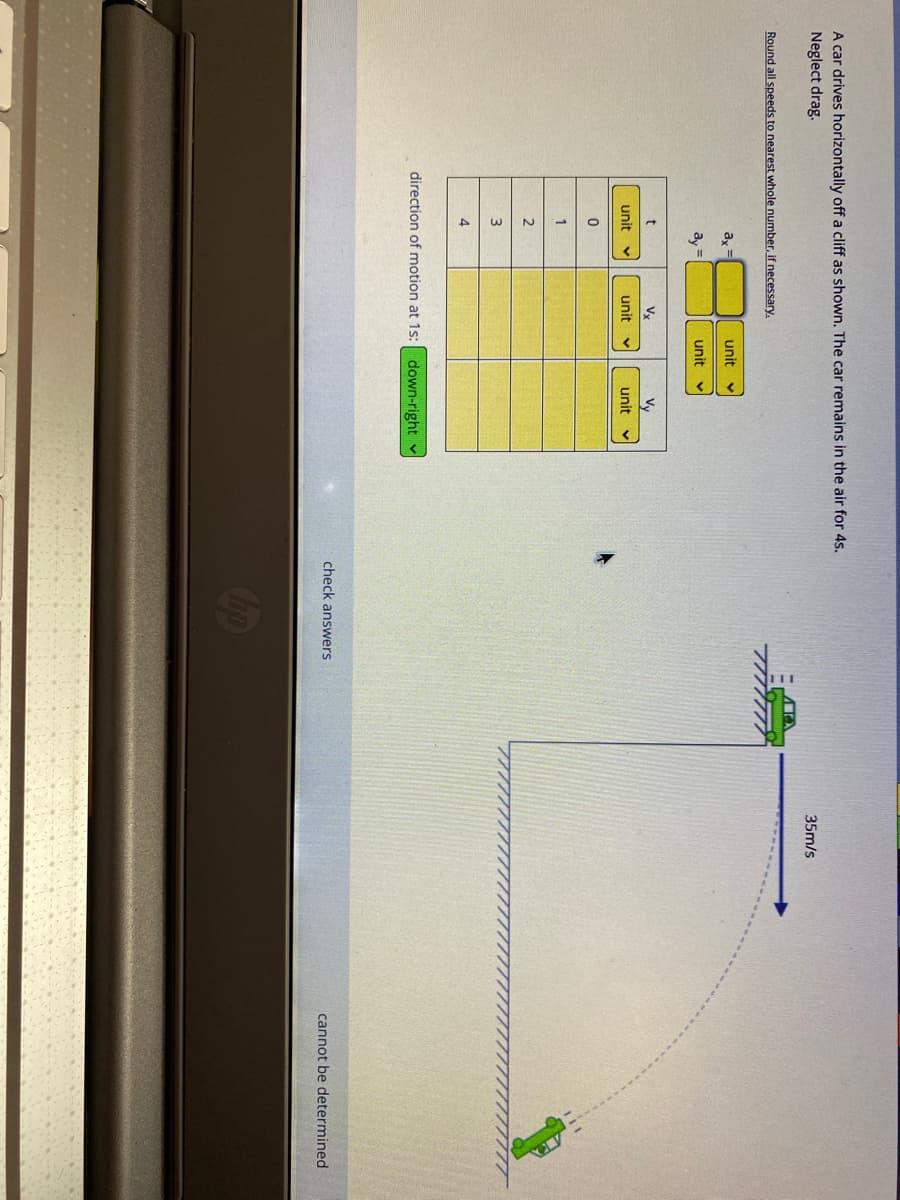 A car drives horizontally off a cliff as shown. The car remains in the air for 4s.
Neglect drag.
35m/s
Round all speeds to nearest whole number, if necessary.
ax=
unit
ay =
unit
t
Vx
Vy
unit
unit v
unit
1
2
3
4.
direction of motion at 1s:
down-right v
check answers
cannot be determined
