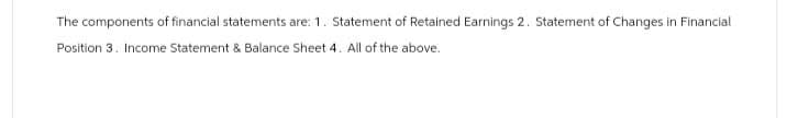 The components of financial statements are: 1. Statement of Retained Earnings 2. Statement of Changes in Financial
Position 3. Income Statement & Balance Sheet 4. All of the above.