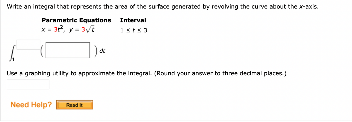 Write an integral that represents the area of the surface generated by revolving the curve about the x-axis.
Interval
Parametric Equations
x = 3t², y = 3√√t
1 ≤ t ≤ 3
S
Use a graphing utility to approximate the integral. (Round your answer to three decimal places.)
Need Help? Read It
dt