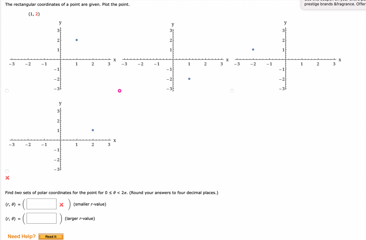 The rectangular coordinates of a point are given. Plot the point.
-3
-3
ОХ
(r, 0) =
(1, 2)
(r, 0) =
-2
-2
-1
Need Help?
-1
y
3
2
1
-1
-2
- 3F
Read It
y
3
2
T
-1
-2
- 3F
1
X
1
2
2
+ X
3
3
(smaller r-value)
X
-3
-2
-1
y
3+
Find two sets of polar coordinates for the point for 0 ≤ 0 < 2л. (Round your answers to four decimal places.)
)
(larger r-value)
2
1
-1
-2
2
3
X
-3
-2
-1
y
N
1
-1
-2
-3F
1
prestige brands &fragrance. Offer
2
3