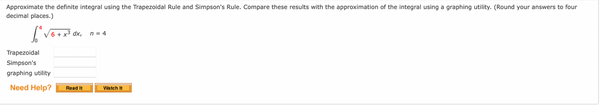 Approximate the definite integral using the Trapezoidal Rule and Simpson's Rule. Compare these results with the approximation of the integral using a graphing utility. (Round your answers to four
decimal places.)
4
√6 + x³ dx, n = 4
Trapezoidal
Simpson's
graphing utility
Need Help?
Read It
Watch It
