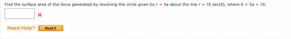 Find the surface area of the torus generated by revolving the circle given by r = 5a about the line r = 7b sec(0), where 0 < 5a < 7b.
Need Help?
Read It