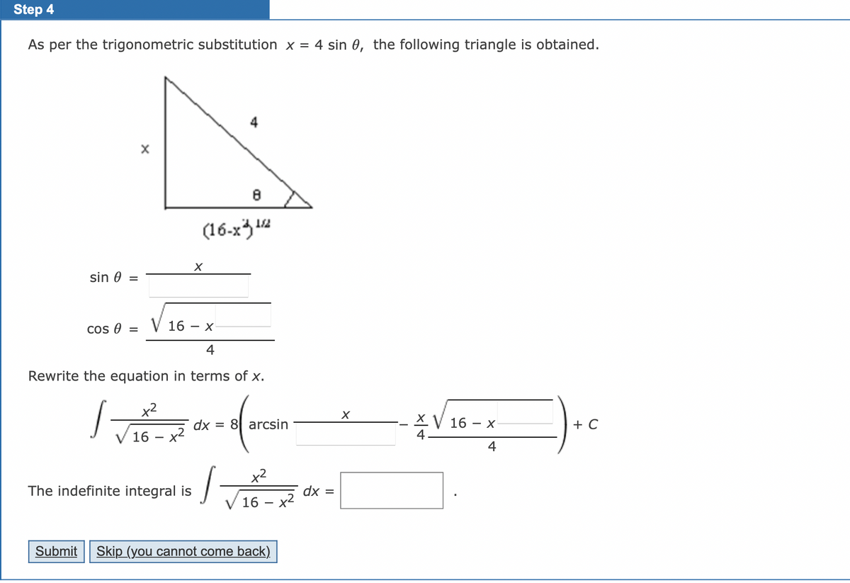 ### Trigonometric Substitution in Integrals

**Step 4**

As per the trigonometric substitution \( x = 4 \sin \theta \), the following triangle is obtained.

#### Diagram Description:

- A right triangle is presented with:
  - One side labeled as \( x \).
  - The hypotenuse labeled as \( 4 \).
  - One angle labeled as \( \theta \).
  - The other side labeled as \( \sqrt{16 - x^2} \).

#### Trigonometric Identities:

From the triangle, we have:
\[ \sin \theta = \frac{x}{4} \]
\[ \cos \theta = \frac{\sqrt{16 - x^2}}{4} \]

#### Equation Rewrite:

Rewrite the equation in terms of \( x \):

\[ \int \frac{x^2}{\sqrt{16 - x^2}} \, dx = 8 \left( \arcsin \frac{x}{4} - \frac{x}{4} \frac{\sqrt{16 - x^2}}{4} \right) + C \]

#### Indefinite Integral:

The indefinite integral is:

\[ \int \frac{x^2}{\sqrt{16 - x^2}} \, dx = \boxed{\text{Solution}} \]

---

Please fill in the solution in the boxed area after completing the integration process. 

**Navigation Buttons:**
- **Submit**: To submit your answers.
- **Skip (you cannot come back)**: To skip this step without the possibility to return.

