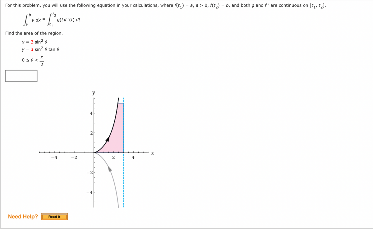 For this problem, you will use the following equation in your calculations, where f(t₁) = a, a > 0, f(t₂) = b, and both g and f' are continuous on [t₁, t₂].
"b
rt₂
[° y dx = [²2²
Find the area of the region.
X =
3 sin² 0
y = 3 sin² 0 tan 0
0 ≤ 0 <
Need Help?
π
g(t)f '(t) dt
2
-4
Read It
-2
y
4
2
N
4
2
I
4
X