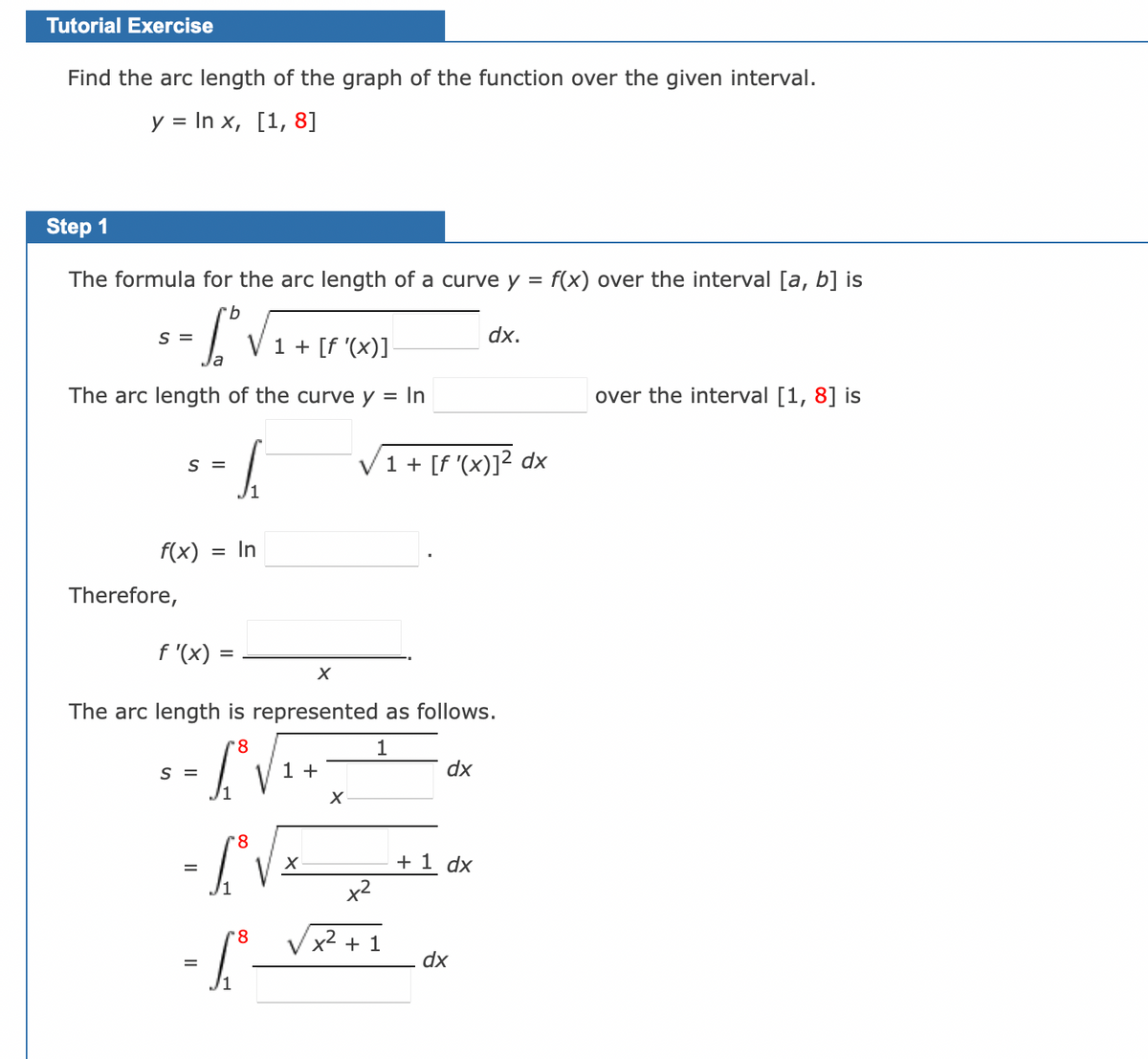 ### Tutorial Exercise

**Objective:** Find the arc length of the graph of the function over the given interval.

Given:
\[ y = \ln x, \quad [1, 8] \]

### Step 1

The formula for the arc length of a curve \( y = f(x) \) over the interval \([a, b]\) is:
\[ s = \int_{a}^{b} \sqrt{1 + [f'(x)]^2} \, dx \]

For the given problem, we need to determine the arc length of the curve \( y = \ln x \) over the interval \([1, 8]\):
\[ s = \int_{1}^{8} \sqrt{1 + [f'(x)]^2} \, dx \]

To proceed, we first need to identify the derivative of the function \( f(x) \):
\[ f(x) = \ln x \]

Therefore,
\[ f'(x) = \frac{1}{x} \]

Now we substitute \( f'(x) \) into the arc length formula:
\[ s = \int_{1}^{8} \sqrt{1 + \left( \frac{1}{x} \right)^2} \, dx \]

Simplify the integrand:
\[ s = \int_{1}^{8} \sqrt{1 + \frac{1}{x^2}} \, dx \]
\[ = \int_{1}^{8} \sqrt{\frac{x^2 + 1}{x^2}} \, dx \]
\[ = \int_{1}^{8} \frac{\sqrt{x^2 + 1}}{x} \, dx \]

Thus, the arc length \( s \) is represented as follows:
\[ s = \int_{1}^{8} \sqrt{x^2 + 1} \, dx \]

This integral accounts for the arc length of \( y = \ln x \) from \( x = 1 \) to \( x = 8 \).