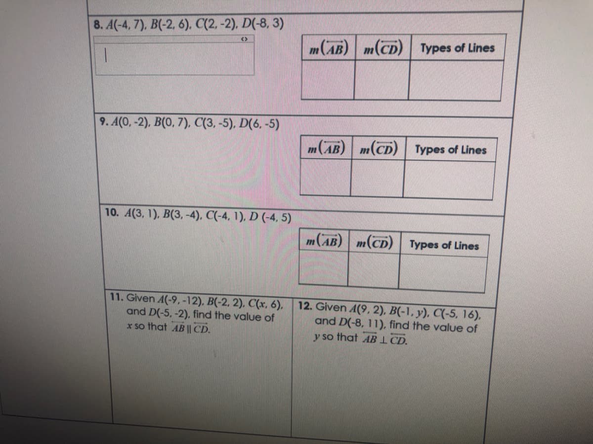 8. A(-4, 7), B(-2. 6). C(2.-2). D(-8, 3)
<>
m(AB) m(CD) Types of Lines
1.
9. A(0, -2), B(0, 7), C(3, -5). D(6, -5)
m(AB) m(CD)
Types of Lines
10. A(3, 1), B(3, -4), C(-4, 1), D (-4, 5)
m(AB) m(CD) Types of Lines
11. Given A(-9,-12). B(-2, 2). C(x, 6).
and D(-5, -2), find the value of
x so that AB || CD.
12. Given 4(9, 2), B(-1, y). C(-5, 16).
and D(-8, 11), find the value of
y so that ABI CD.
